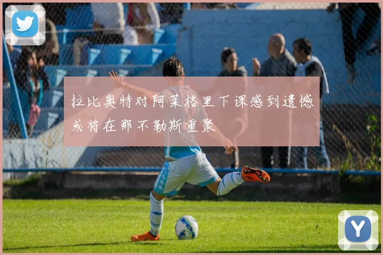 拉比奥特对阿莱格里下课感到遗憾或将在那不勒斯重聚