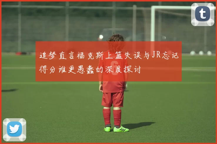 追梦直言福克斯上篮失误与JR忘记得分谁更愚蠢的深度探讨