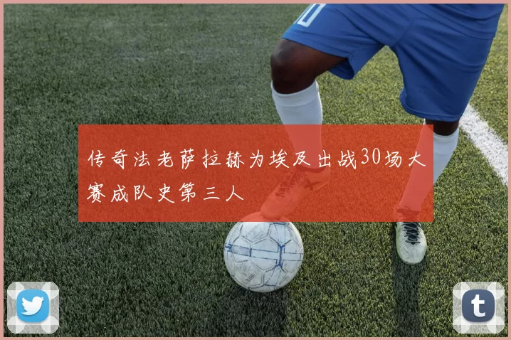 传奇法老萨拉赫为埃及出战30场大赛成队史第三人