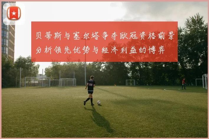 贝蒂斯与塞尔塔争夺欧冠资格前景分析领先优势与经济利益的博弈