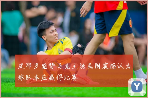 皮耶罗盛赞马竞主场氛围震撼认为球队本应赢得比赛
