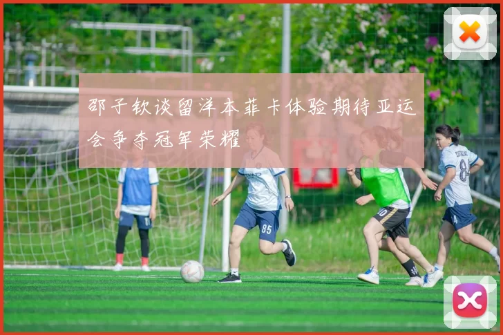 邵子钦谈留洋本菲卡体验期待亚运会争夺冠军荣耀