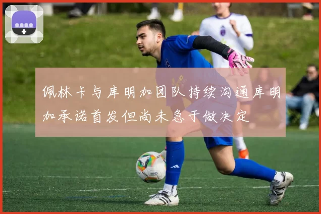 佩林卡与库明加团队持续沟通库明加承诺首发但尚未急于做决定