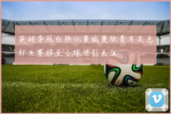 英超争冠白热化曼城曼联青年足总杯决赛移至小球场引关注