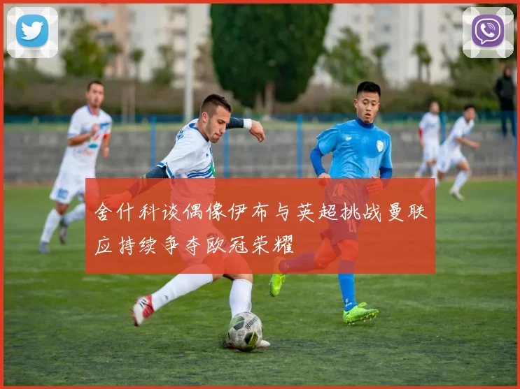 舍什科谈偶像伊布与英超挑战曼联应持续争夺欧冠荣耀