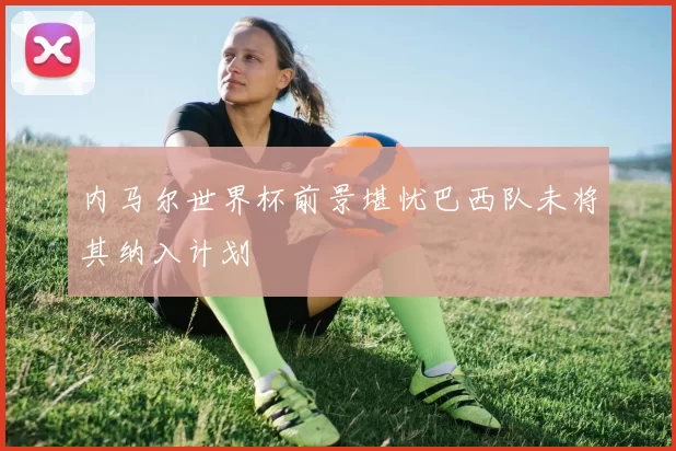 内马尔世界杯前景堪忧巴西队未将其纳入计划