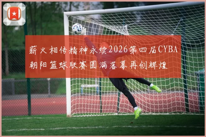 薪火相传精神永续2026第四届CYBA朝阳篮球联赛圆满落幕再创辉煌