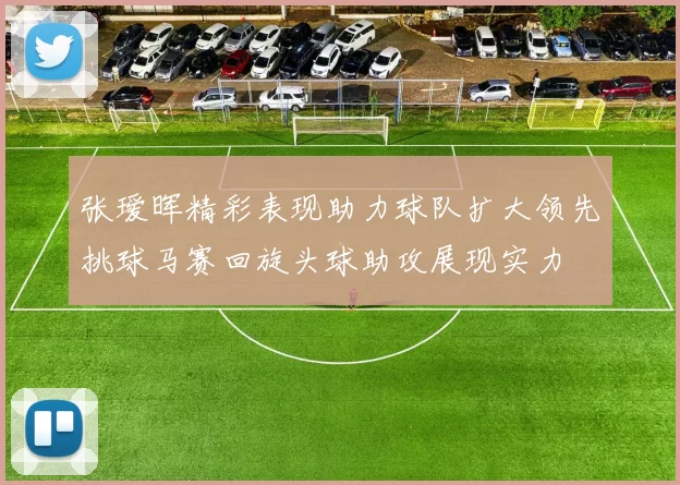 张瑷晖精彩表现助力球队扩大领先挑球马赛回旋头球助攻展现实力