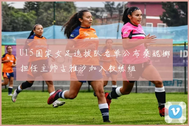 U15国家女足选拔队名单公布桑妮娜担任主帅古雅沙加入教练组
