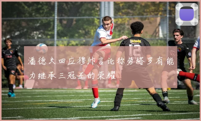 潘德夫回应穆帅言论称劳塔罗有能力继承三冠王的荣耀