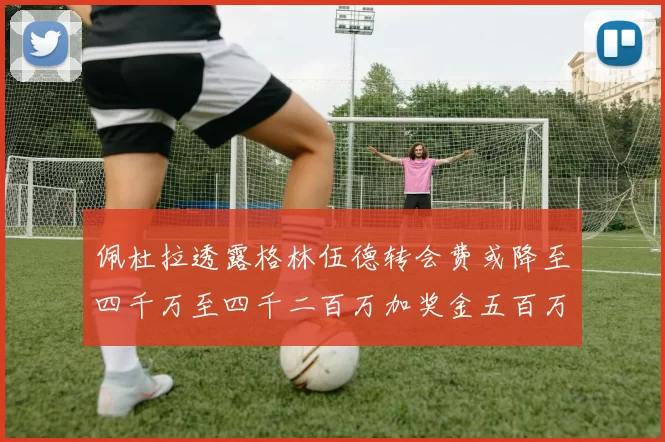 佩杜拉透露格林伍德转会费或降至四千万至四千二百万加奖金五百万至六百万