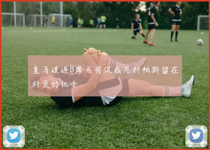 皇马追逐B席或将促成尼科帕斯留在科莫的机会