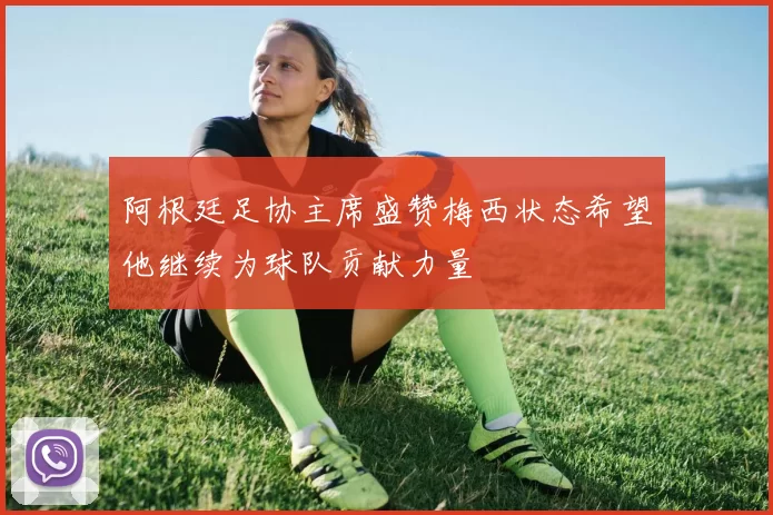 阿根廷足协主席盛赞梅西状态希望他继续为球队贡献力量