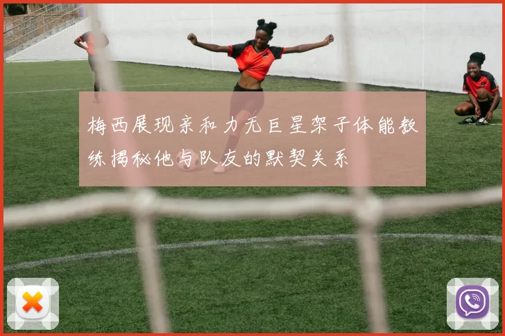 梅西展现亲和力无巨星架子体能教练揭秘他与队友的默契关系