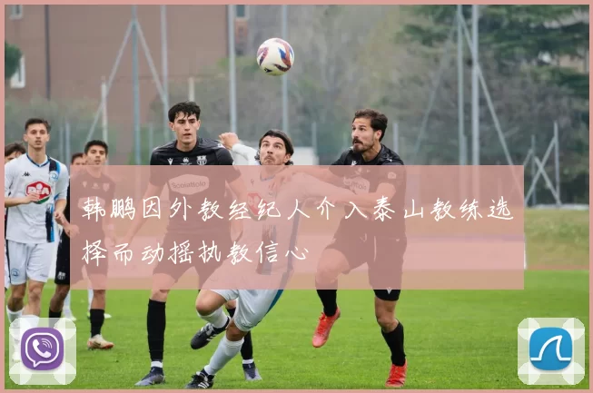韩鹏因外教经纪人介入泰山教练选择而动摇执教信心