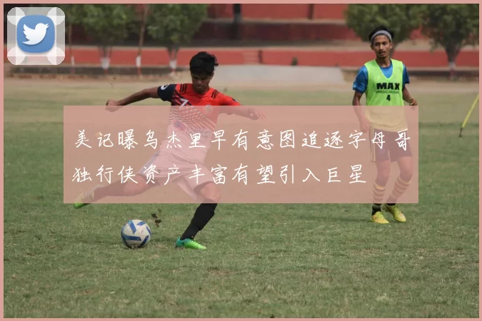 美记曝乌杰里早有意图追逐字母哥独行侠资产丰富有望引入巨星