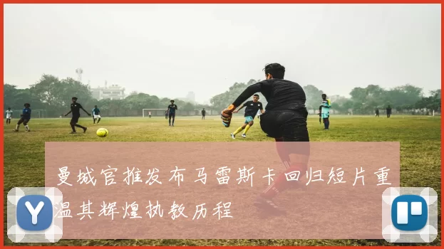 曼城官推发布马雷斯卡回归短片重温其辉煌执教历程