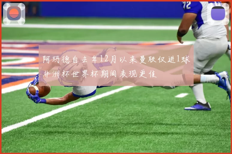 阿玛德自去年12月以来曼联仅进1球非洲杯世界杯期间表现更佳